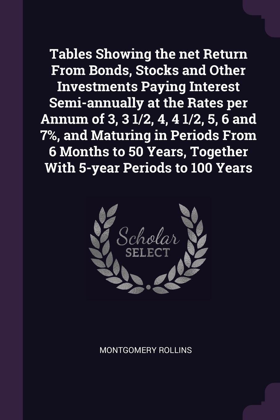 Tables Showing the net Return From Bonds, Stocks and Other Investments Paying Interest Semi-annually at the Rates per Annum of 3, 3 1/2, 4, 4 1/2, 5, 6 and 7%, and Maturing in Periods From 6 Months to 50 Years, Together With 5-year Periods to 100 ...