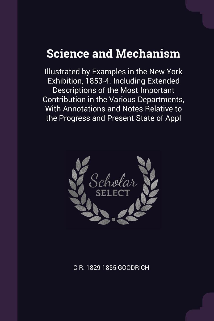 Science and Mechanism. Illustrated by Examples in the New York Exhibition, 1853-4. Including Extended Descriptions of the Most Important Contribution in the Various Departments, With Annotations and Notes Relative to the Progress and Present State...