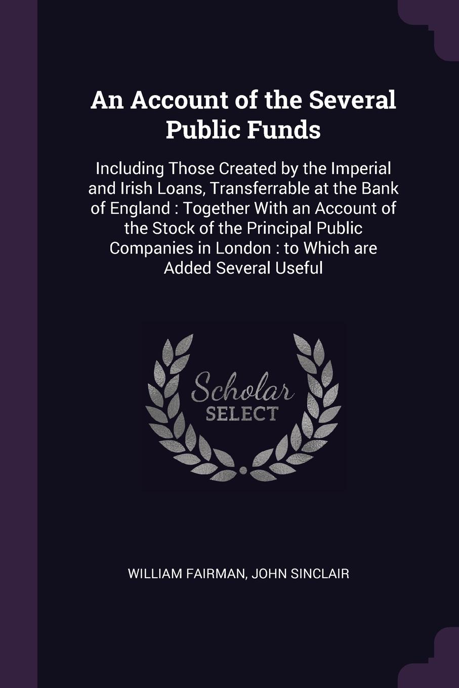 An Account of the Several Public Funds. Including Those Created by the Imperial and Irish Loans, Transferrable at the Bank of England : Together With an Account of the Stock of the Principal Public Companies in London : to Which are Added Several ...