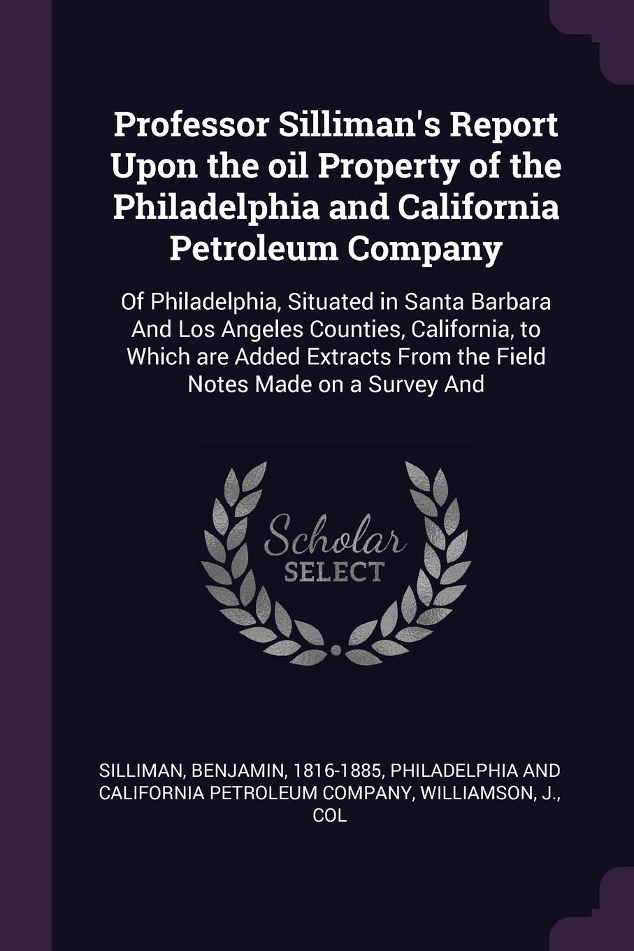 Professor Silliman`s Report Upon the oil Property of the Philadelphia and California Petroleum Company. Of Philadelphia, Situated in Santa Barbara And Los Angeles Counties, California, to Which are Added Extracts From the Field Notes Made on a Sur...