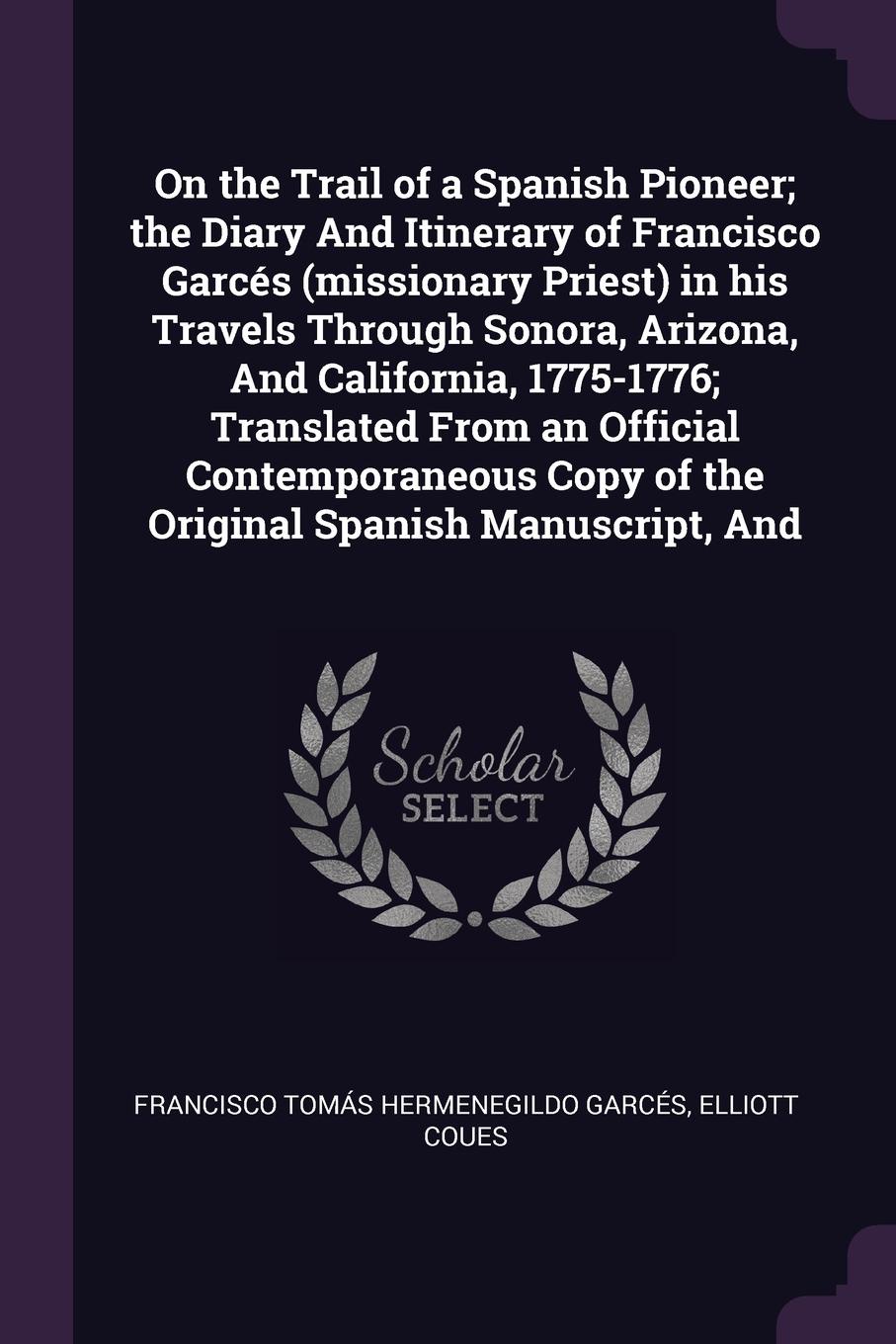 On the Trail of a Spanish Pioneer; the Diary And Itinerary of Francisco Garces (missionary Priest) in his Travels Through Sonora, Arizona, And California, 1775-1776; Translated From an Official Contemporaneous Copy of the Original Spanish Manuscri...