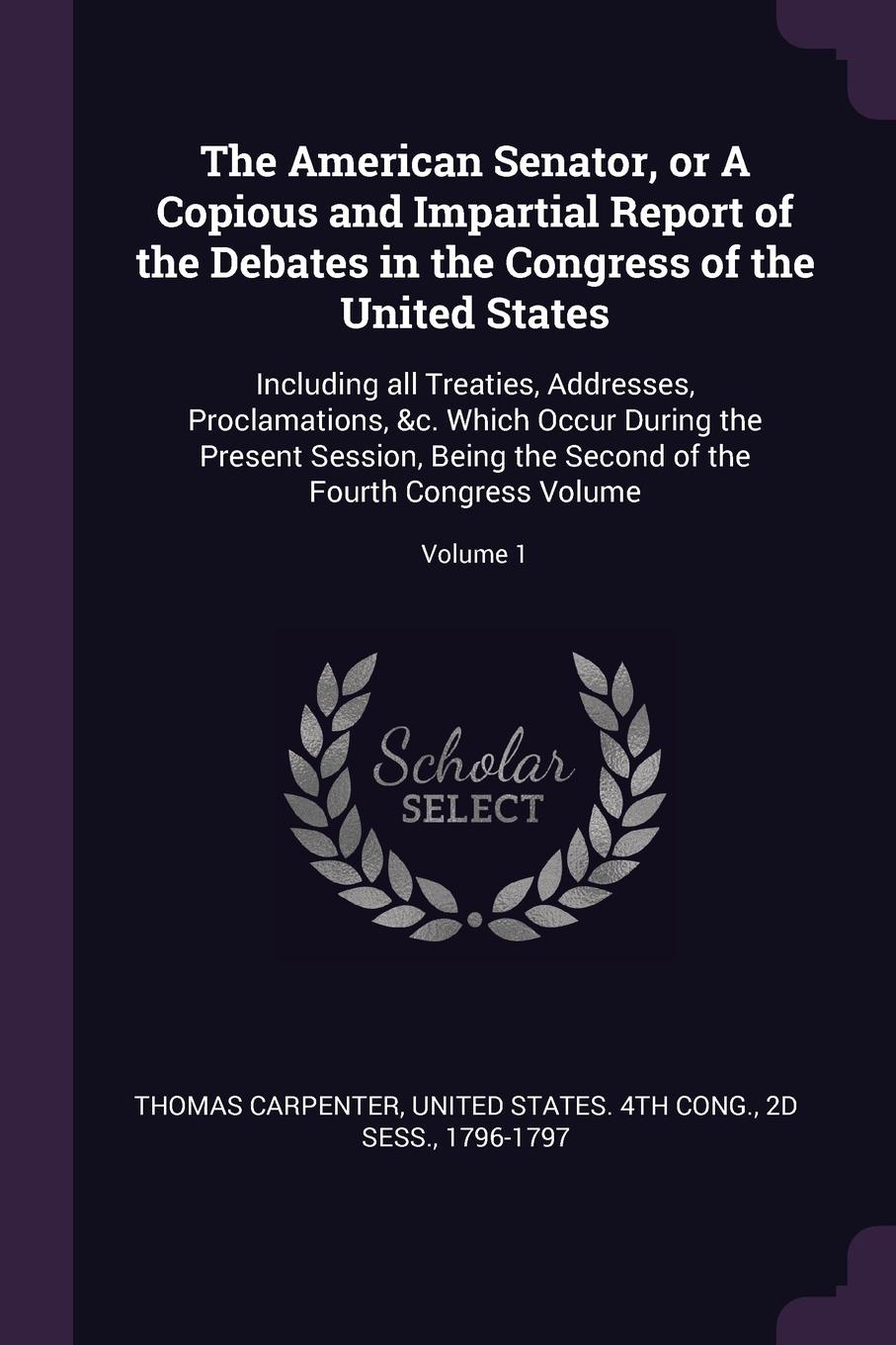 The American Senator, or A Copious and Impartial Report of the Debates in the Congress of the United States. Including all Treaties, Addresses, Proclamations, &c. Which Occur During the Present Session, Being the Second of the Fourth Congress Volu...