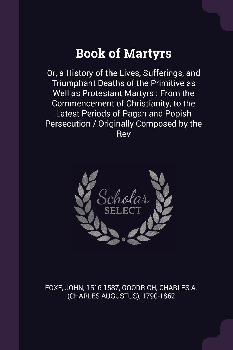 Book of Martyrs. Or, a History of the Lives, Sufferings, and Triumphant Deaths of the Primitive as Well as Protestant Martyrs : From the Commencement of Christianity, to the Latest Periods of Pagan and Popish Persecution / Originally Composed by t...