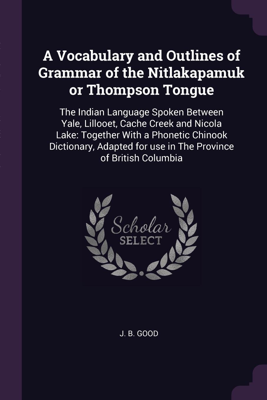 A Vocabulary and Outlines of Grammar of the Nitlakapamuk or Thompson Tongue. The Indian Language Spoken Between Yale, Lillooet, Cache Creek and Nicola Lake: Together With a Phonetic Chinook Dictionary, Adapted for use in The Province of British Co...