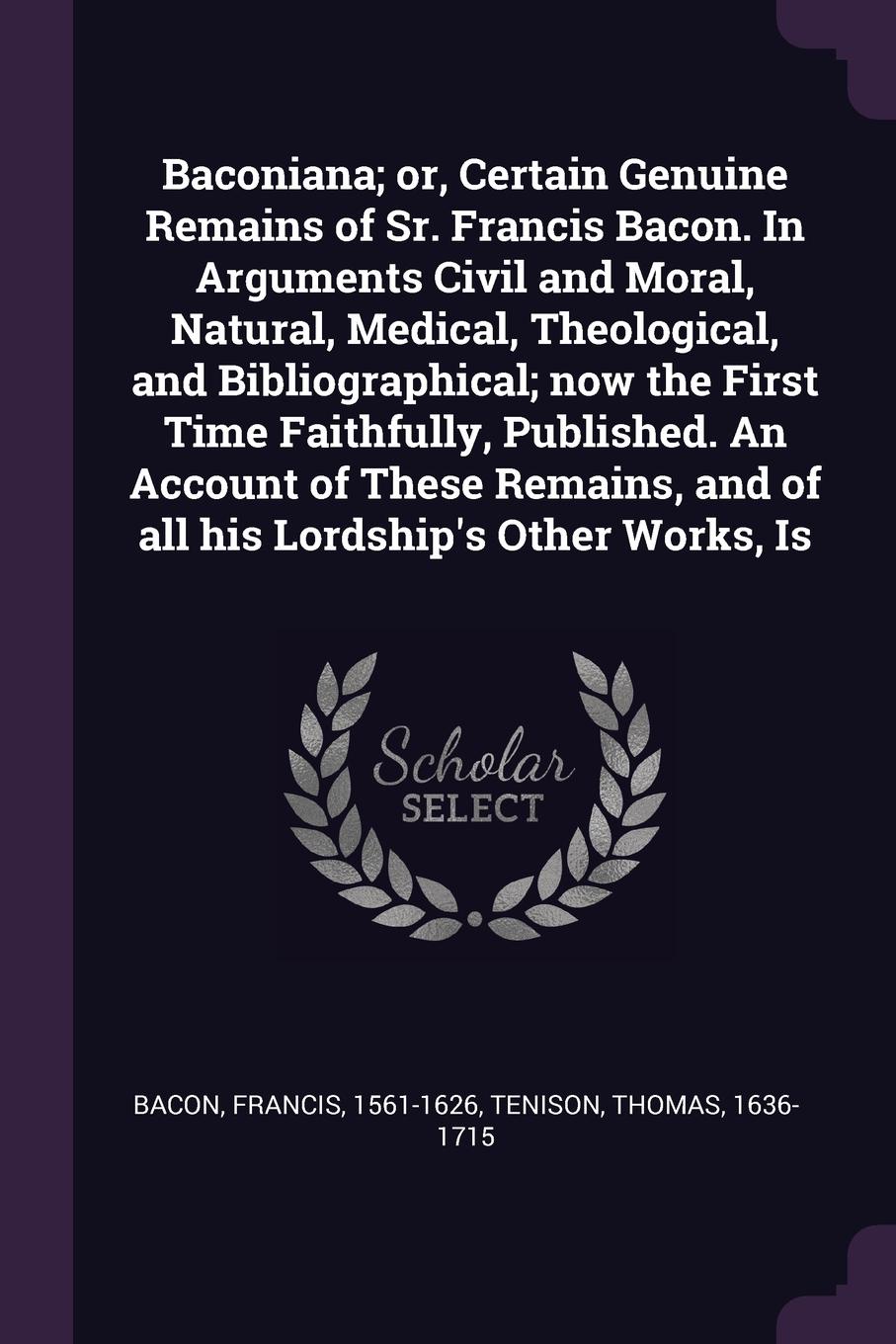 Baconiana; or, Certain Genuine Remains of Sr. Francis Bacon. In Arguments Civil and Moral, Natural, Medical, Theological, and Bibliographical; now the First Time Faithfully, Published. An Account of These Remains, and of all his Lordship`s Other W...