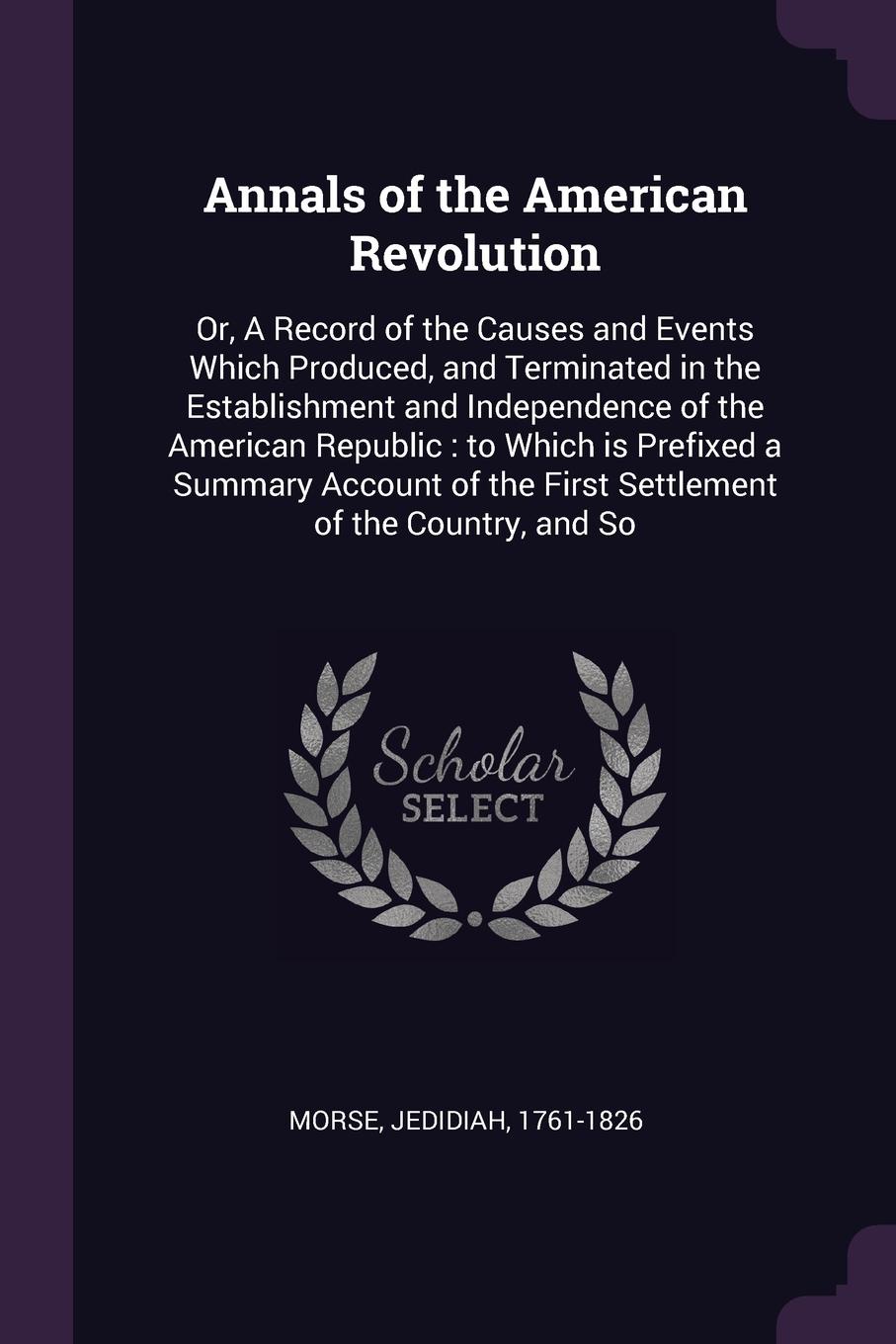 Annals of the American Revolution. Or, A Record of the Causes and Events Which Produced, and Terminated in the Establishment and Independence of the American Republic : to Which is Prefixed a Summary Account of the First Settlement of the Country,...