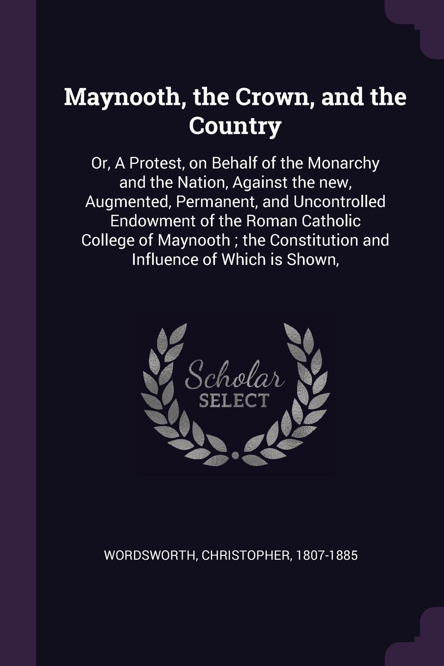 Maynooth, the Crown, and the Country. Or, A Protest, on Behalf of the Monarchy and the Nation, Against the new, Augmented, Permanent, and Uncontrolled Endowment of the Roman Catholic College of Maynooth ; the Constitution and Influence of Which is...