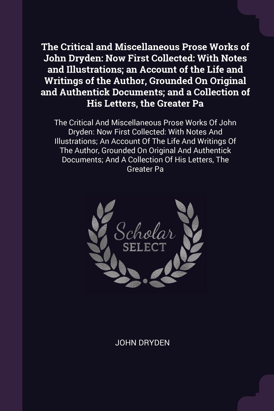 The Critical and Miscellaneous Prose Works of John Dryden. Now First Collected: With Notes and Illustrations; an Account of the Life and Writings of the Author, Grounded On Original and Authentick Documents; and a Collection of His Letters, the Gr...