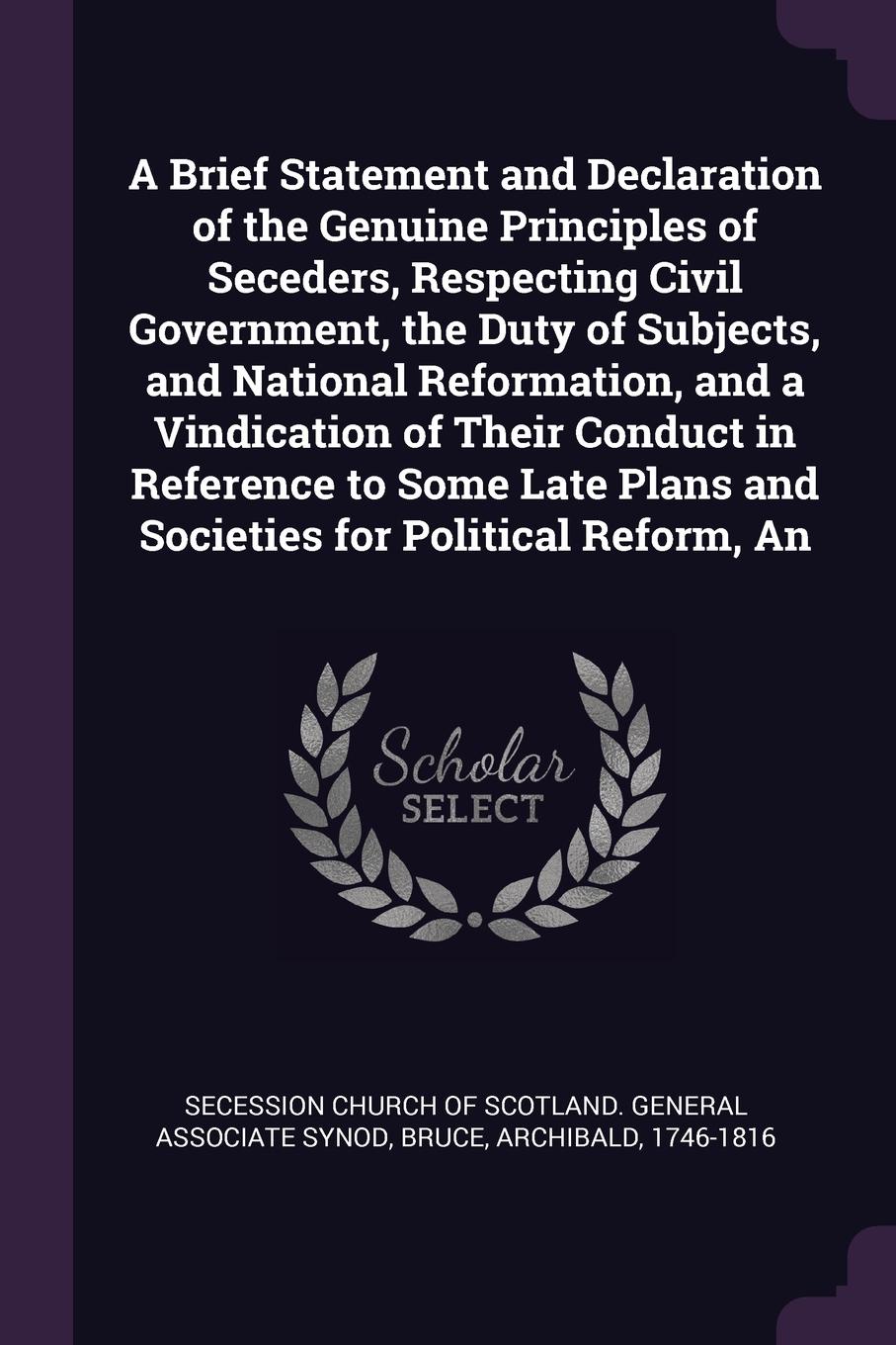 A Brief Statement and Declaration of the Genuine Principles of Seceders, Respecting Civil Government, the Duty of Subjects, and National Reformation, and a Vindication of Their Conduct in Reference to Some Late Plans and Societies for Political Re...