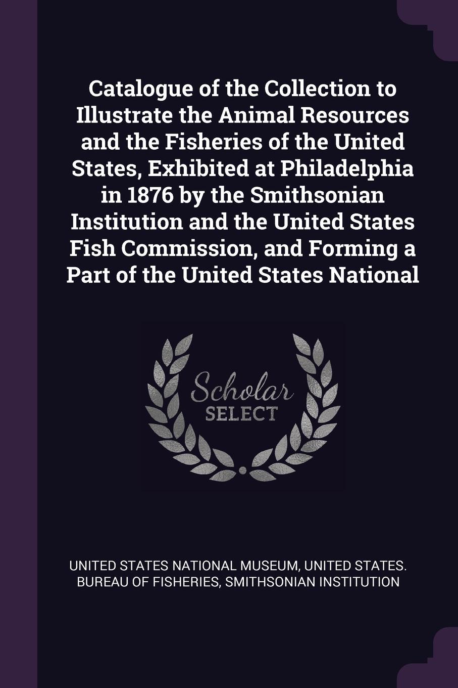 Catalogue of the Collection to Illustrate the Animal Resources and the Fisheries of the United States, Exhibited at Philadelphia in 1876 by the Smithsonian Institution and the United States Fish Commission, and Forming a Part of the United States ...