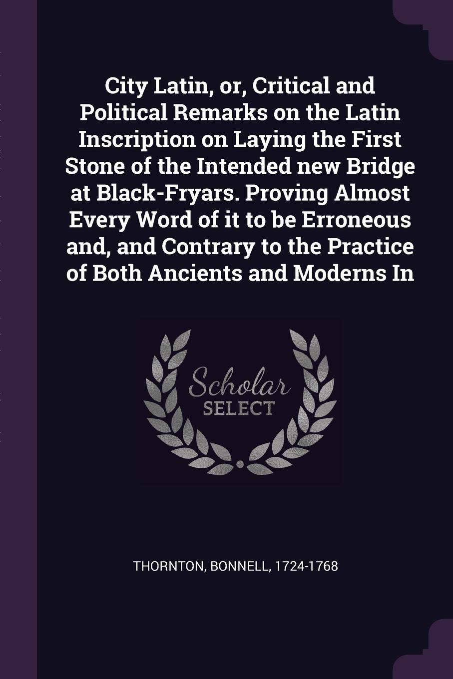 City Latin, or, Critical and Political Remarks on the Latin Inscription on Laying the First Stone of the Intended new Bridge at Black-Fryars. Proving Almost Every Word of it to be Erroneous and, and Contrary to the Practice of Both Ancients and Mo...