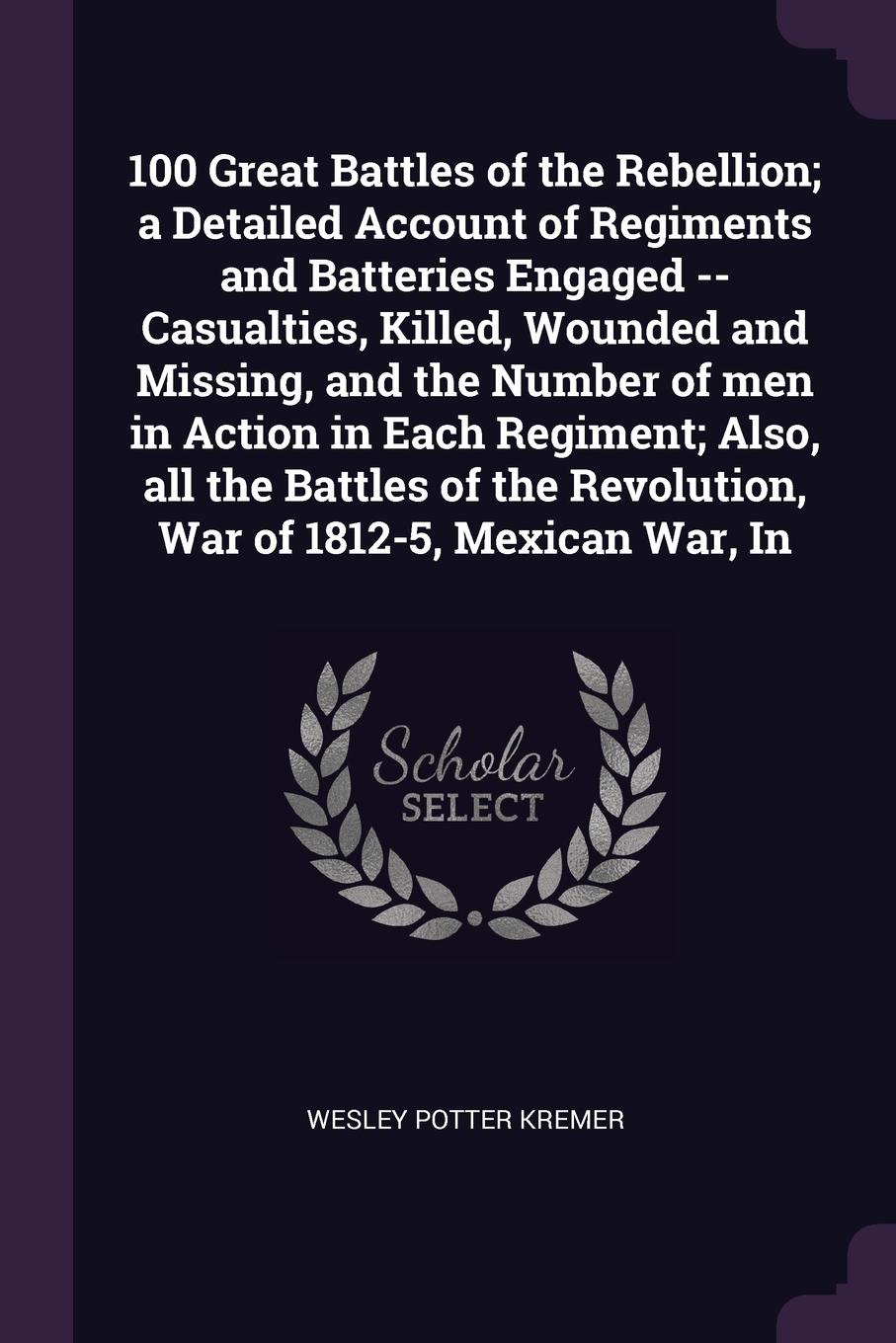 100 Great Battles of the Rebellion; a Detailed Account of Regiments and Batteries Engaged -- Casualties, Killed, Wounded and Missing, and the Number of men in Action in Each Regiment; Also, all the Battles of the Revolution, War of 1812-5, Mexican...