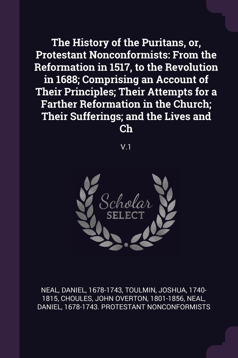 The History of the Puritans, or, Protestant Nonconformists. From the Reformation in 1517, to the Revolution in 1688; Comprising an Account of Their Principles; Their Attempts for a Farther Reformation in the Church; Their Sufferings; and the Lives...