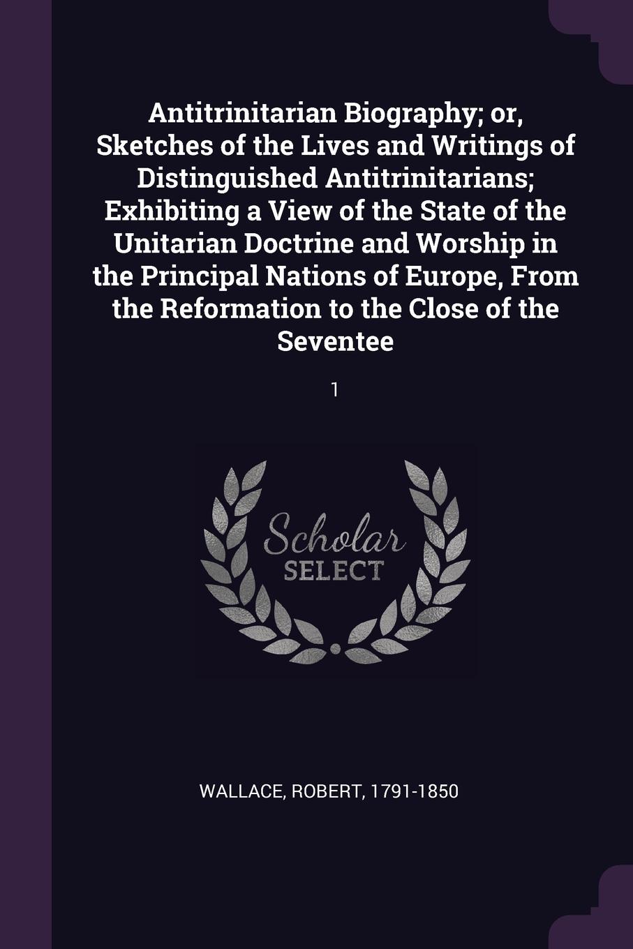 Antitrinitarian Biography; or, Sketches of the Lives and Writings of Distinguished Antitrinitarians; Exhibiting a View of the State of the Unitarian Doctrine and Worship in the Principal Nations of Europe, From the Reformation to the Close of the ...