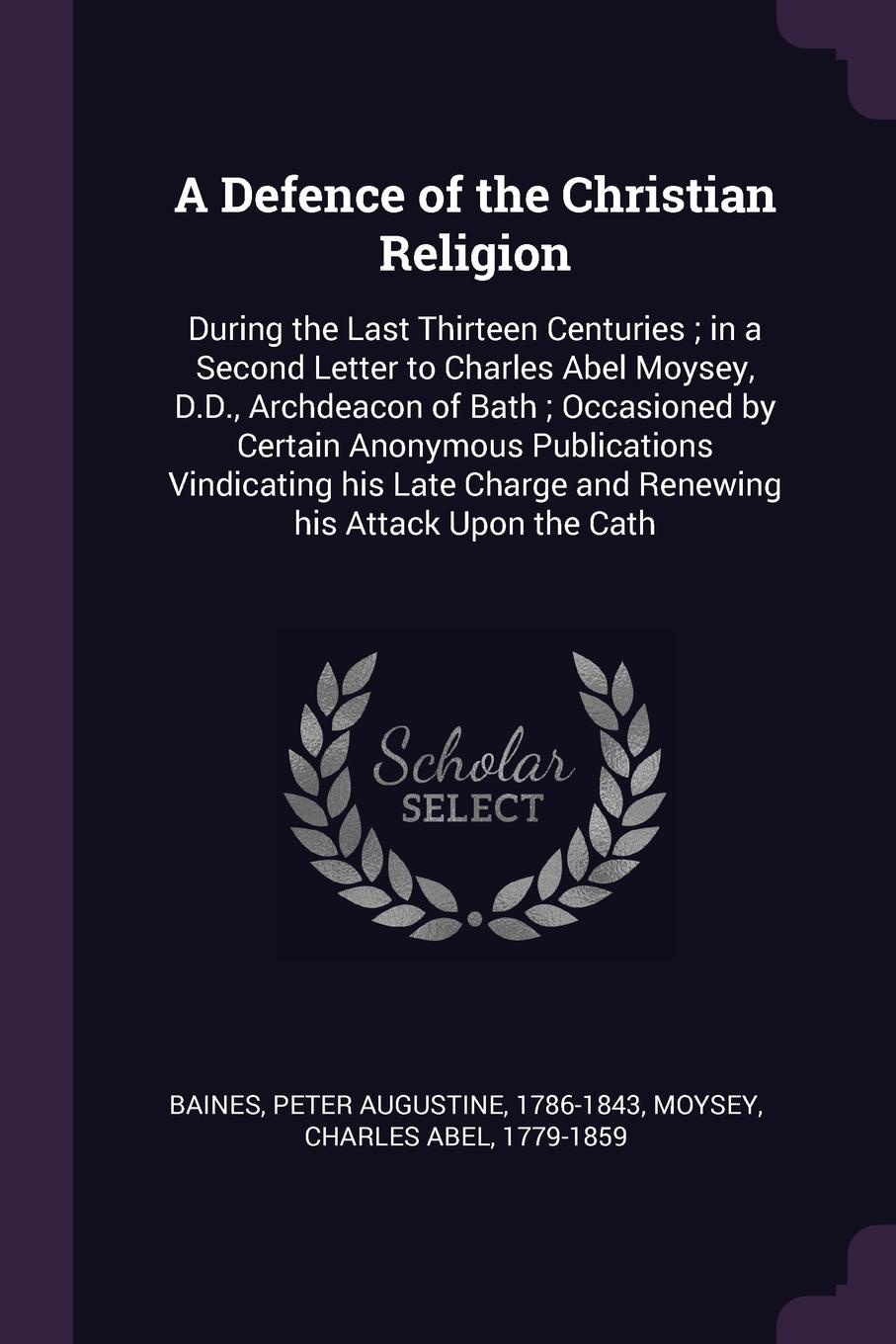 A Defence of the Christian Religion. During the Last Thirteen Centuries ; in a Second Letter to Charles Abel Moysey, D.D., Archdeacon of Bath ; Occasioned by Certain Anonymous Publications Vindicating his Late Charge and Renewing his Attack Upon t...