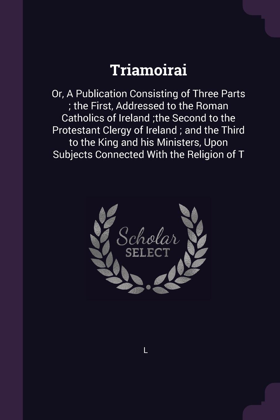 Triamoirai. Or, A Publication Consisting of Three Parts ; the First, Addressed to the Roman Catholics of Ireland ;the Second to the Protestant Clergy of Ireland ; and the Third to the King and his Ministers, Upon Subjects Connected With the Religi...