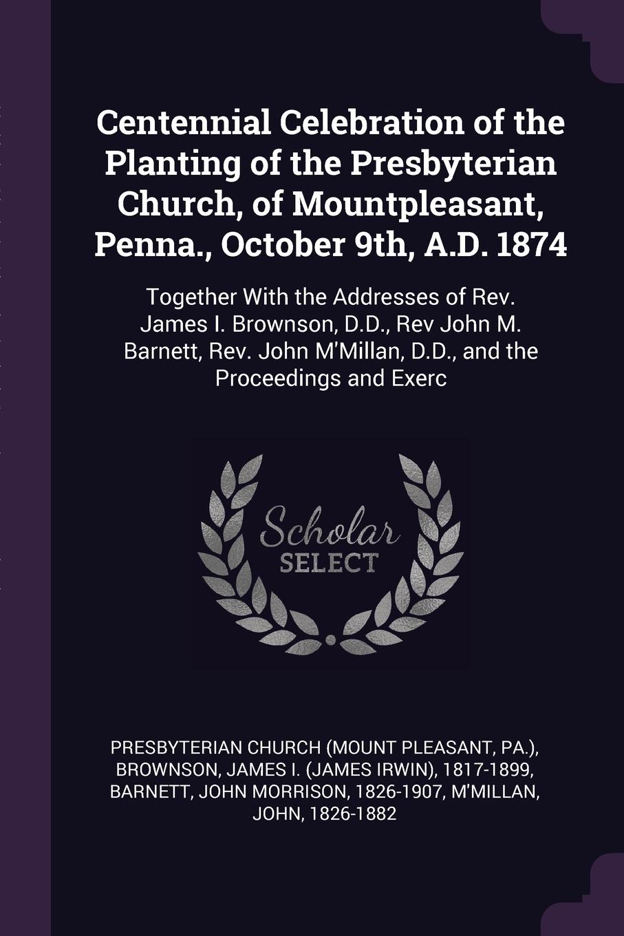 Centennial Celebration of the Planting of the Presbyterian Church, of Mountpleasant, Penna., October 9th, A.D. 1874. Together With the Addresses of Rev. James I. Brownson, D.D., Rev John M. Barnett, Rev. John M`Millan, D.D., and the Proceedings an...