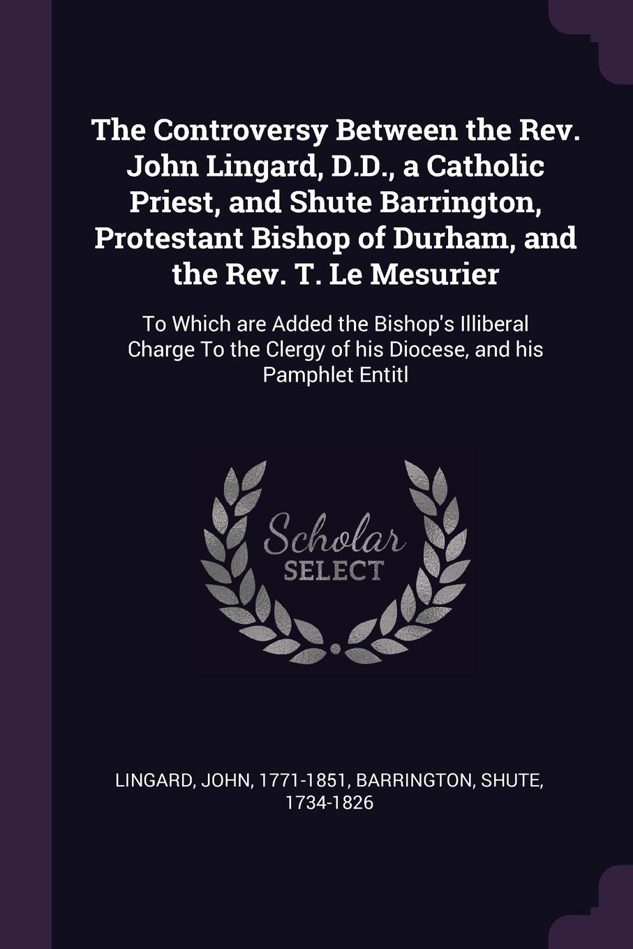 The Controversy Between the Rev. John Lingard, D.D., a Catholic Priest, and Shute Barrington, Protestant Bishop of Durham, and the Rev. T. Le Mesurier. To Which are Added the Bishop`s Illiberal Charge To the Clergy of his Diocese, and his Pamphlet...