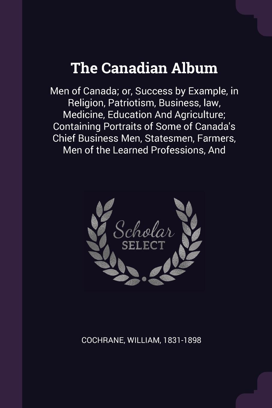 The Canadian Album. Men of Canada; or, Success by Example, in Religion, Patriotism, Business, law, Medicine, Education And Agriculture; Containing Portraits of Some of Canada`s Chief Business Men, Statesmen, Farmers, Men of the Learned Professions...