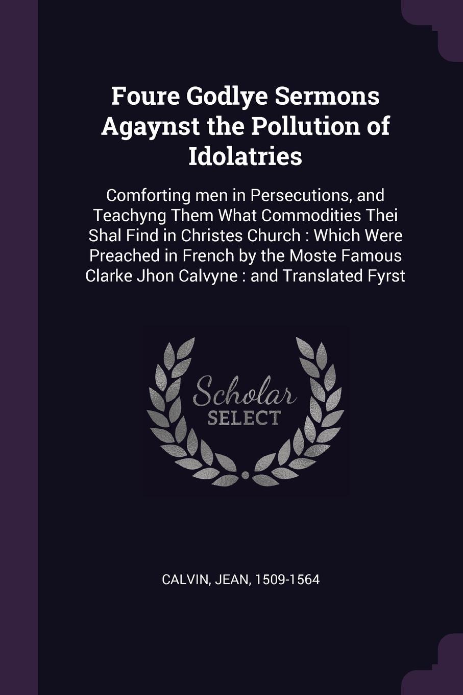 Foure Godlye Sermons Agaynst the Pollution of Idolatries. Comforting men in Persecutions, and Teachyng Them What Commodities Thei Shal Find in Christes Church : Which Were Preached in French by the Moste Famous Clarke Jhon Calvyne : and Translated...