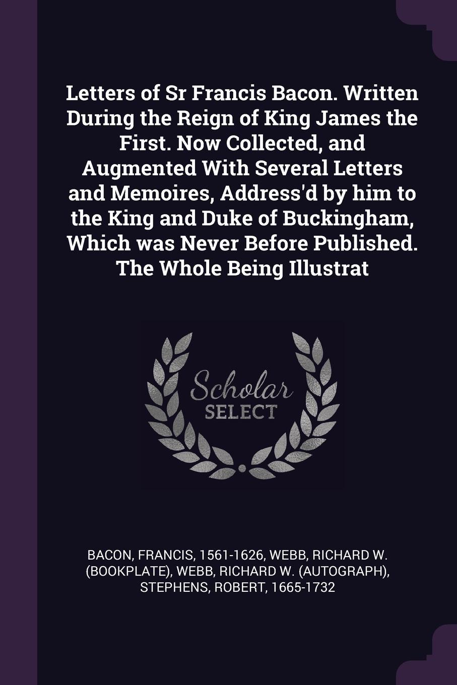 Letters of Sr Francis Bacon. Written During the Reign of King James the First. Now Collected, and Augmented With Several Letters and Memoires, Address`d by him to the King and Duke of Buckingham, Which was Never Before Published. The Whole Being I...