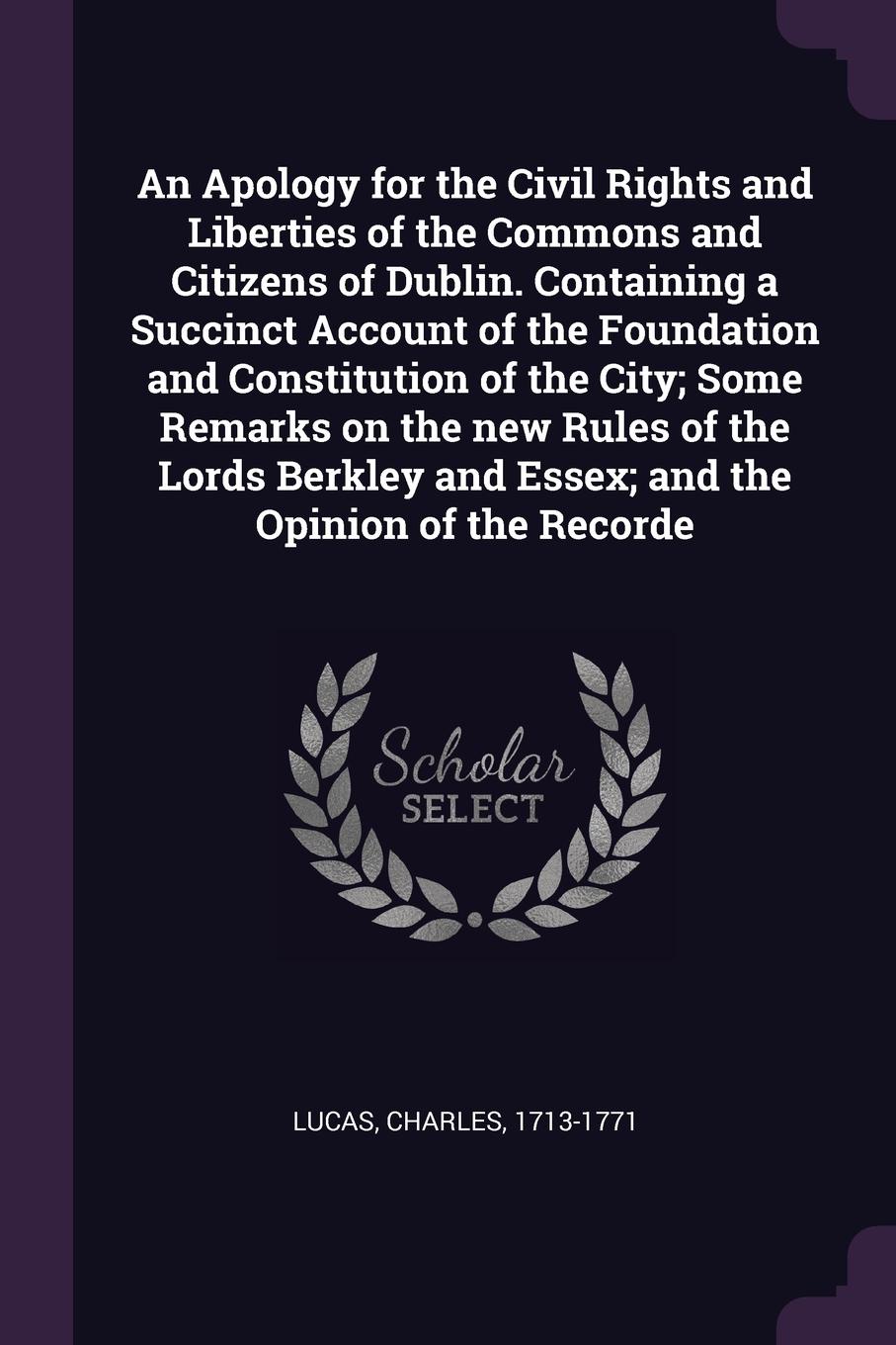 An Apology for the Civil Rights and Liberties of the Commons and Citizens of Dublin. Containing a Succinct Account of the Foundation and Constitution of the City; Some Remarks on the new Rules of the Lords Berkley and Essex; and the Opinion of the...