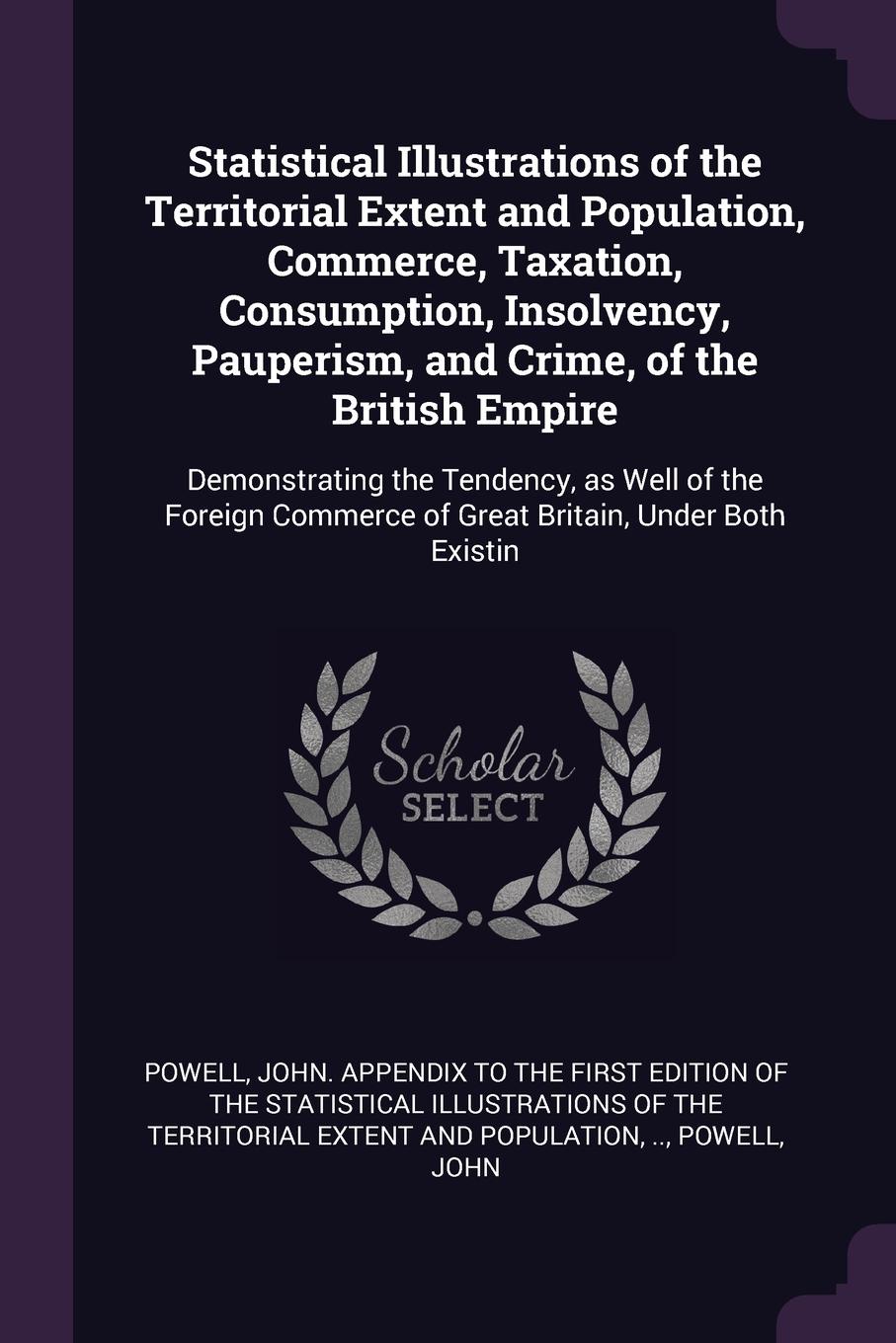 Statistical Illustrations of the Territorial Extent and Population, Commerce, Taxation, Consumption, Insolvency, Pauperism, and Crime, of the British Empire. Demonstrating the Tendency, as Well of the Foreign Commerce of Great Britain, Under Both ...