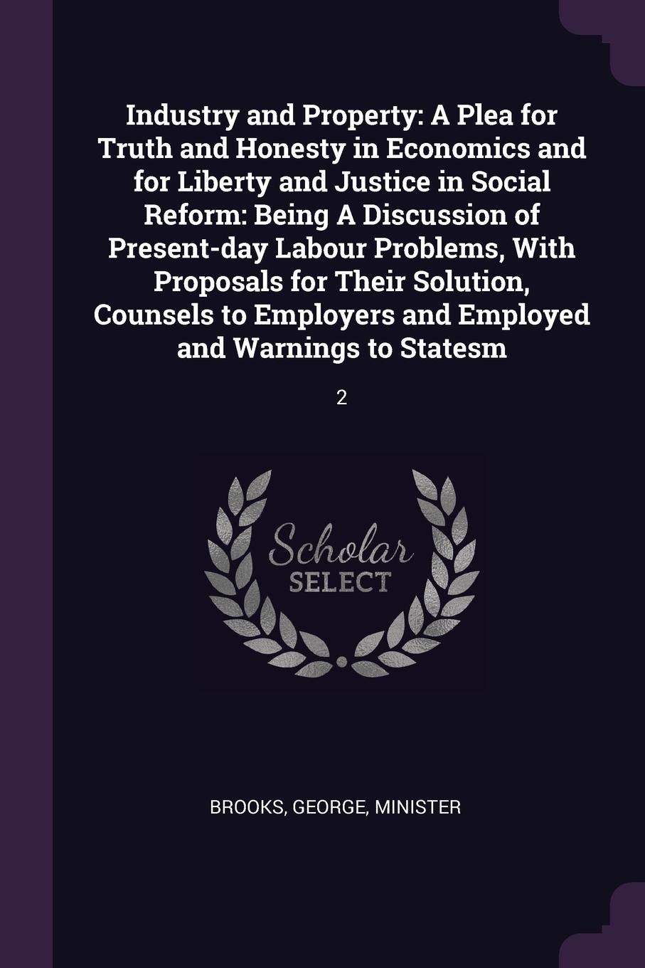 Industry and Property. A Plea for Truth and Honesty in Economics and for Liberty and Justice in Social Reform: Being A Discussion of Present-day Labour Problems, With Proposals for Their Solution, Counsels to Employers and Employed and Warnings to...