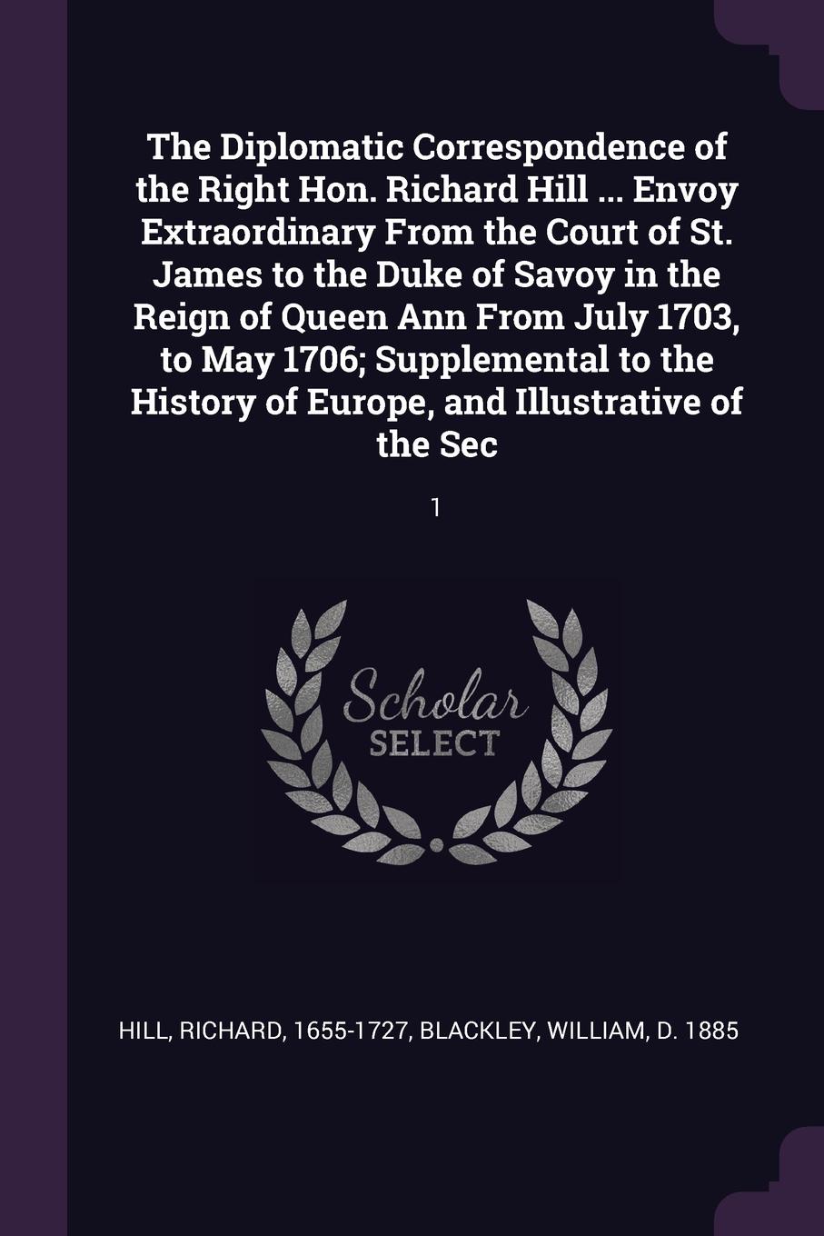 The Diplomatic Correspondence of the Right Hon. Richard Hill ... Envoy Extraordinary From the Court of St. James to the Duke of Savoy in the Reign of Queen Ann From July 1703, to May 1706; Supplemental to the History of Europe, and Illustrative of...