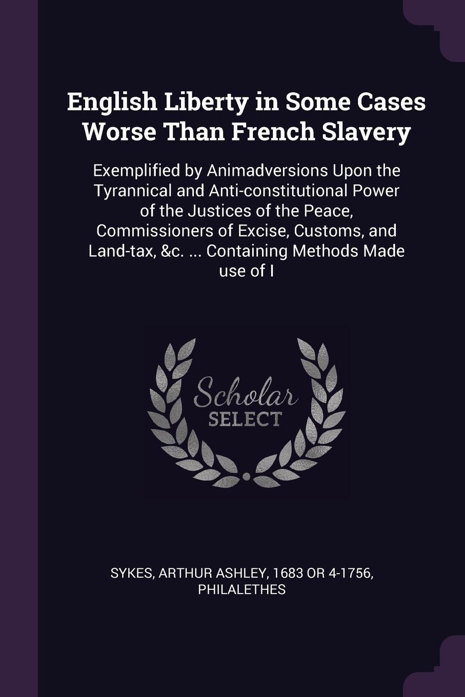 English Liberty in Some Cases Worse Than French Slavery. Exemplified by Animadversions Upon the Tyrannical and Anti-constitutional Power of the Justices of the Peace, Commissioners of Excise, Customs, and Land-tax, &c. ... Containing Methods Made ...