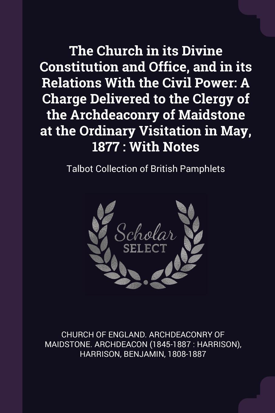 The Church in its Divine Constitution and Office, and in its Relations With the Civil Power. A Charge Delivered to the Clergy of the Archdeaconry of Maidstone at the Ordinary Visitation in May, 1877 : With Notes: Talbot Collection of British Pamph...