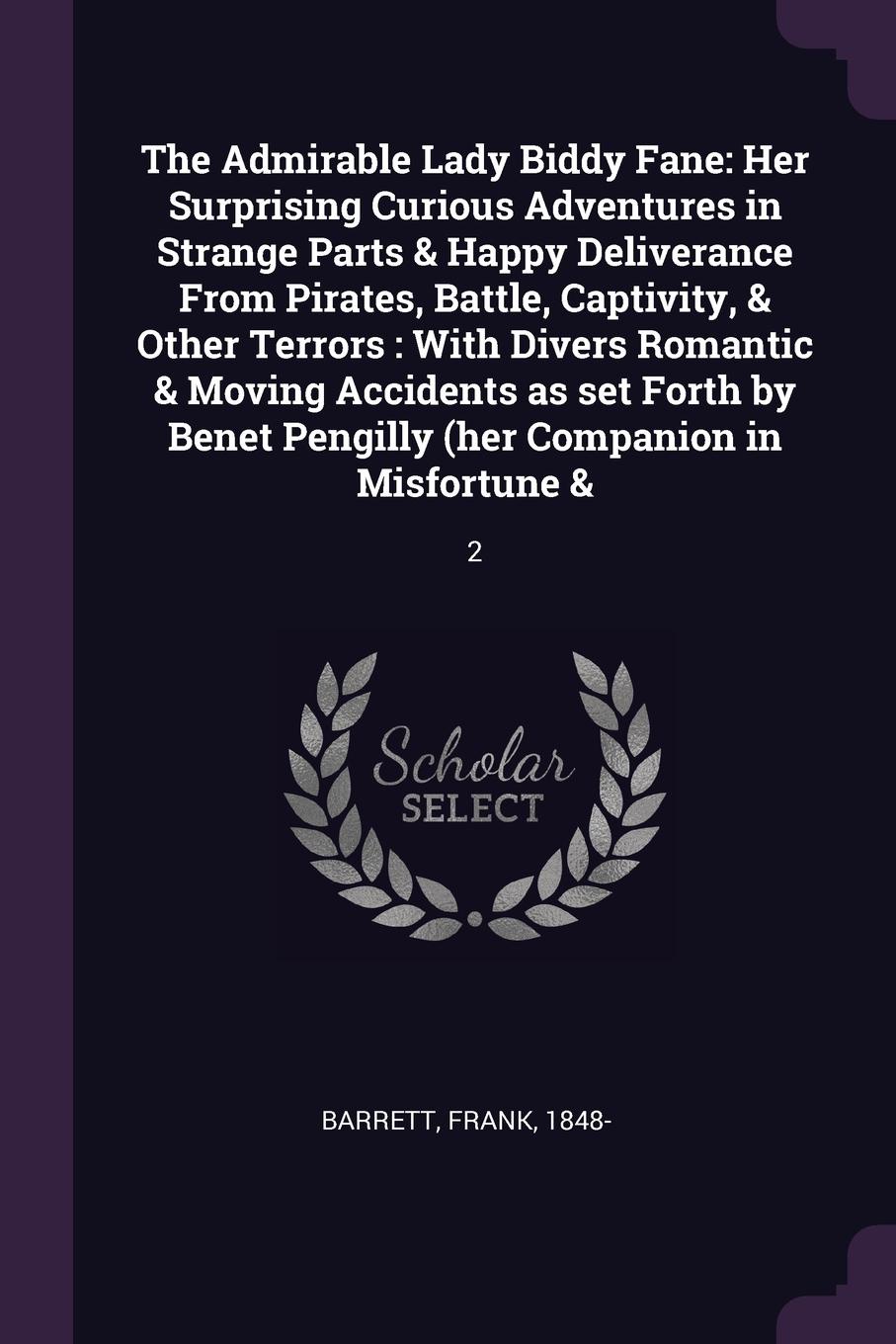 The Admirable Lady Biddy Fane. Her Surprising Curious Adventures in Strange Parts & Happy Deliverance From Pirates, Battle, Captivity, & Other Terrors : With Divers Romantic & Moving Accidents as set Forth by Benet Pengilly (her Companion in Misfo...