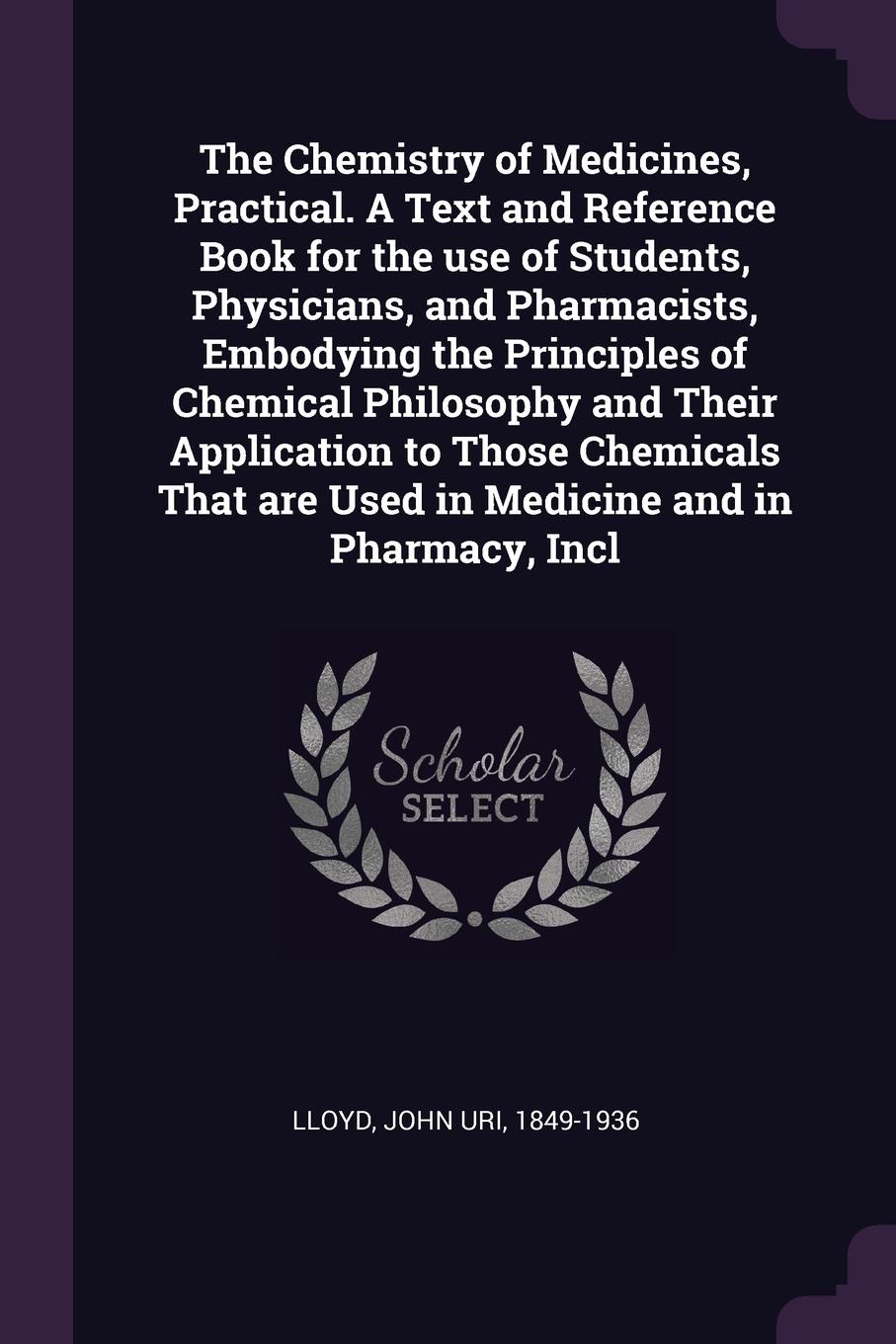 The Chemistry of Medicines, Practical. A Text and Reference Book for the use of Students, Physicians, and Pharmacists, Embodying the Principles of Chemical Philosophy and Their Application to Those Chemicals That are Used in Medicine and in Pharma...