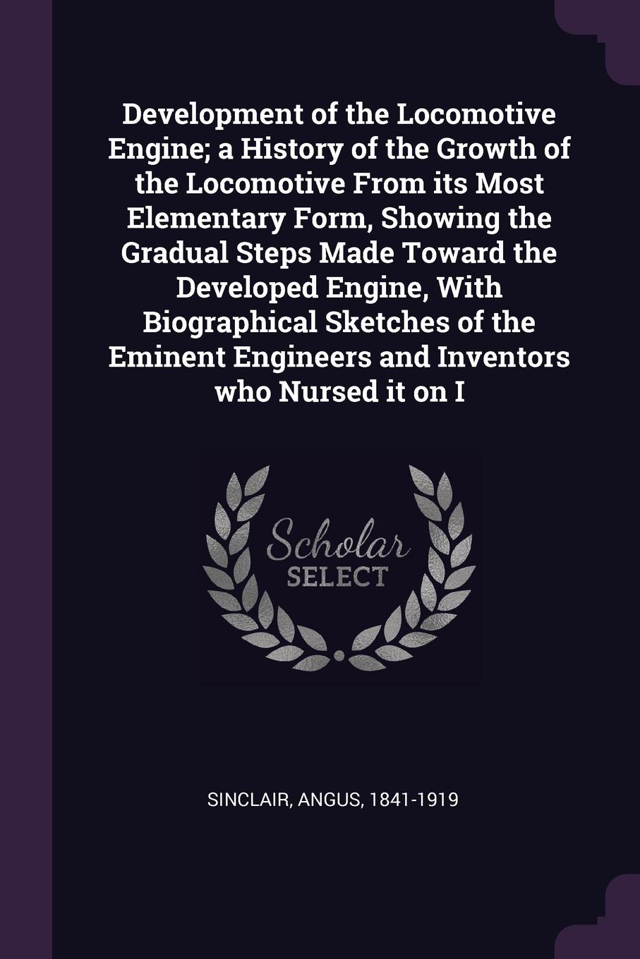 Development of the Locomotive Engine; a History of the Growth of the Locomotive From its Most Elementary Form, Showing the Gradual Steps Made Toward the Developed Engine, With Biographical Sketches of the Eminent Engineers and Inventors who Nursed...