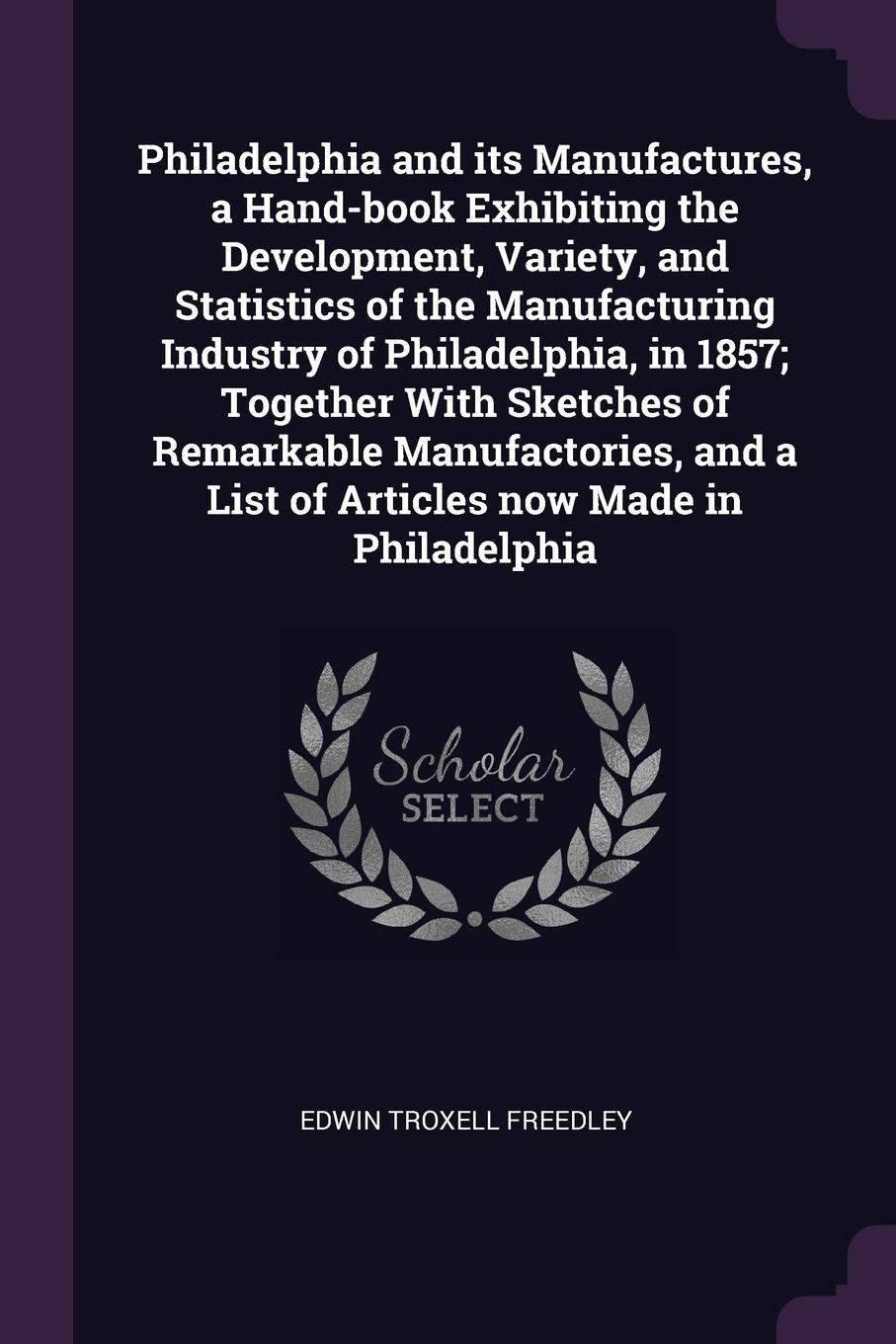 Philadelphia and its Manufactures, a Hand-book Exhibiting the Development, Variety, and Statistics of the Manufacturing Industry of Philadelphia, in 1857; Together With Sketches of Remarkable Manufactories, and a List of Articles now Made in Phila...