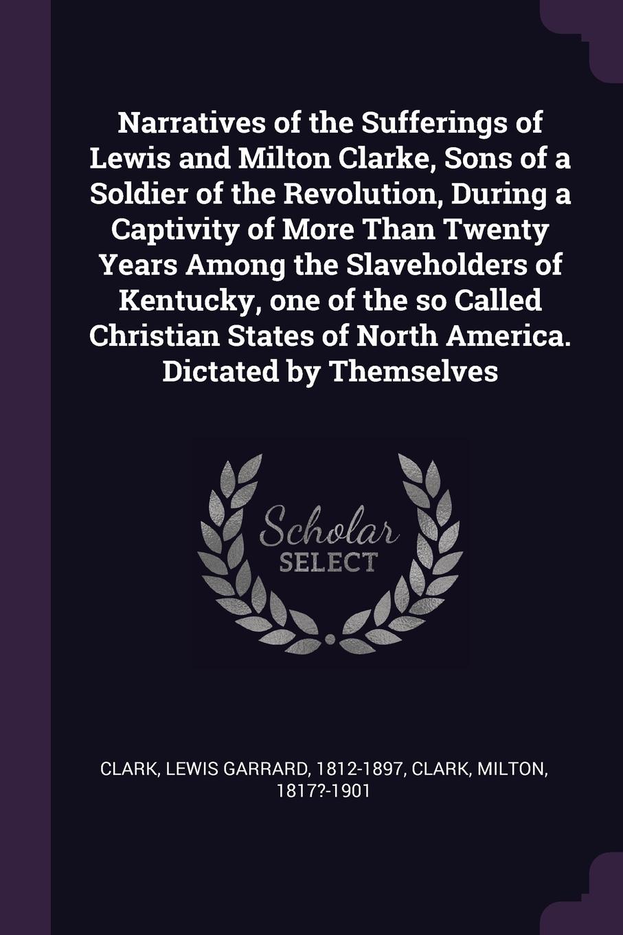Narratives of the Sufferings of Lewis and Milton Clarke, Sons of a Soldier of the Revolution, During a Captivity of More Than Twenty Years Among the Slaveholders of Kentucky, one of the so Called Christian States of North America. Dictated by Them...