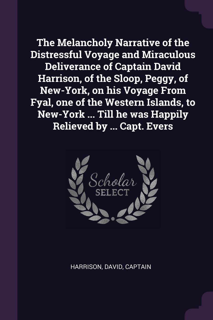 The Melancholy Narrative of the Distressful Voyage and Miraculous Deliverance of Captain David Harrison, of the Sloop, Peggy, of New-York, on his Voyage From Fyal, one of the Western Islands, to New-York ... Till he was Happily Relieved by ... Cap...