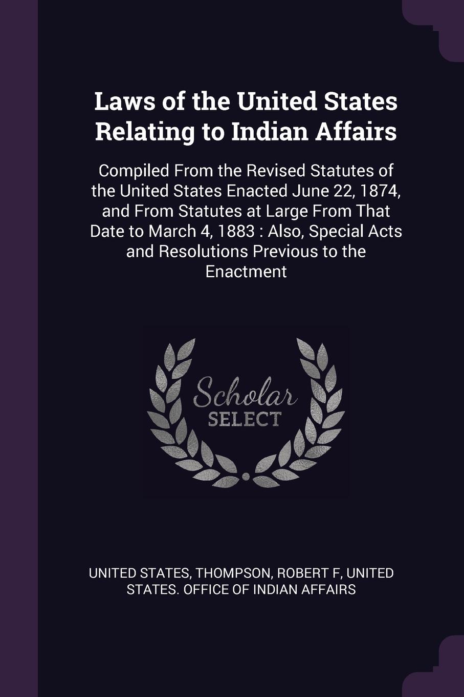 Laws of the United States Relating to Indian Affairs. Compiled From the Revised Statutes of the United States Enacted June 22, 1874, and From Statutes at Large From That Date to March 4, 1883 : Also, Special Acts and Resolutions Previous to the En...