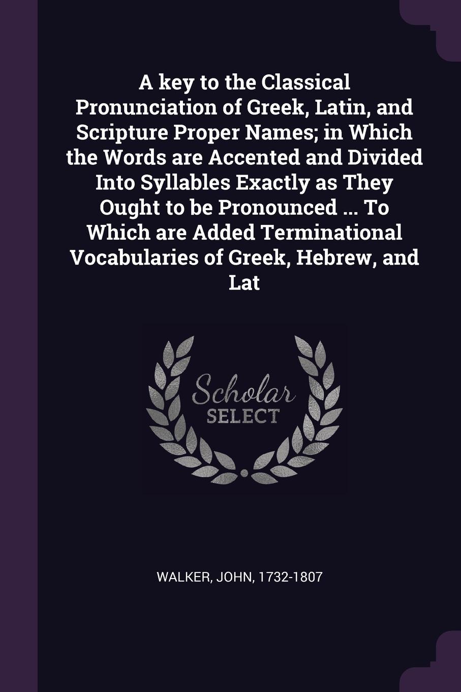 A key to the Classical Pronunciation of Greek, Latin, and Scripture Proper Names; in Which the Words are Accented and Divided Into Syllables Exactly as They Ought to be Pronounced ... To Which are Added Terminational Vocabularies of Greek, Hebrew,...