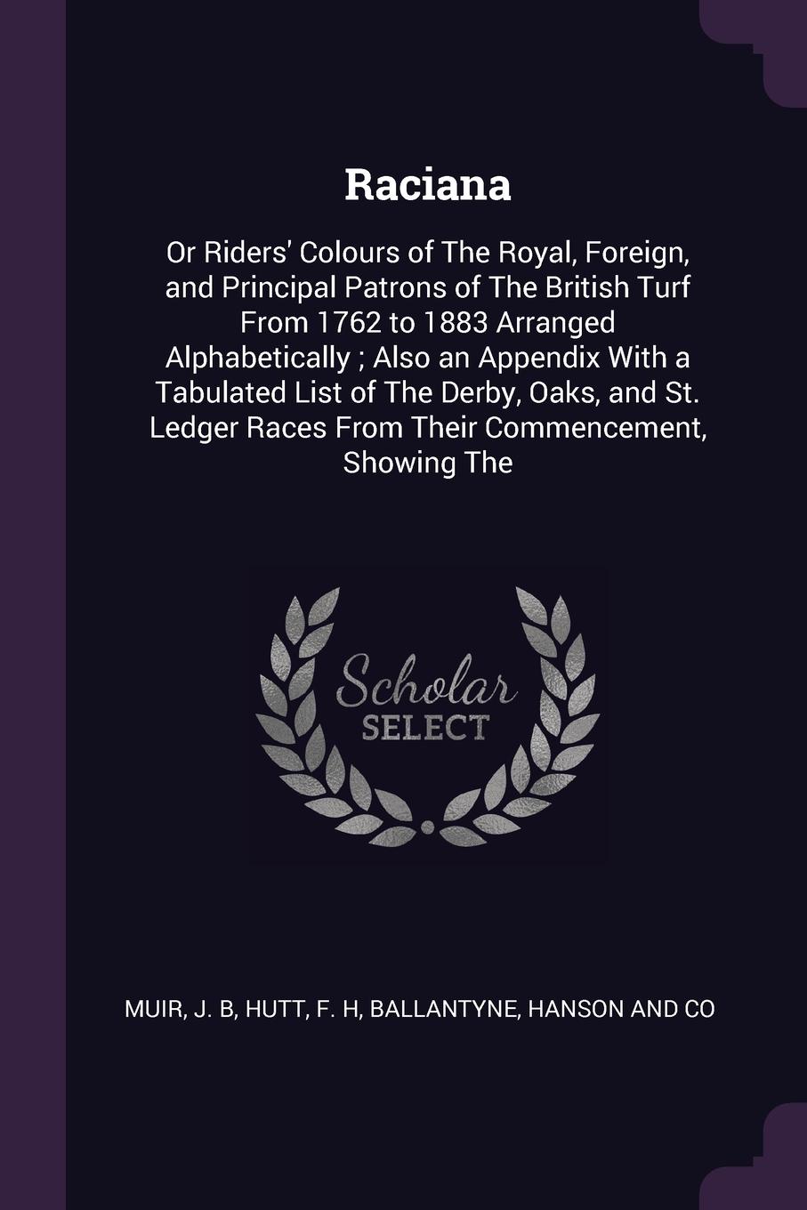 Raciana. Or Riders` Colours of The Royal, Foreign, and Principal Patrons of The British Turf From 1762 to 1883 Arranged Alphabetically ; Also an Appendix With a Tabulated List of The Derby, Oaks, and St. Ledger Races From Their Commencement, Showi...