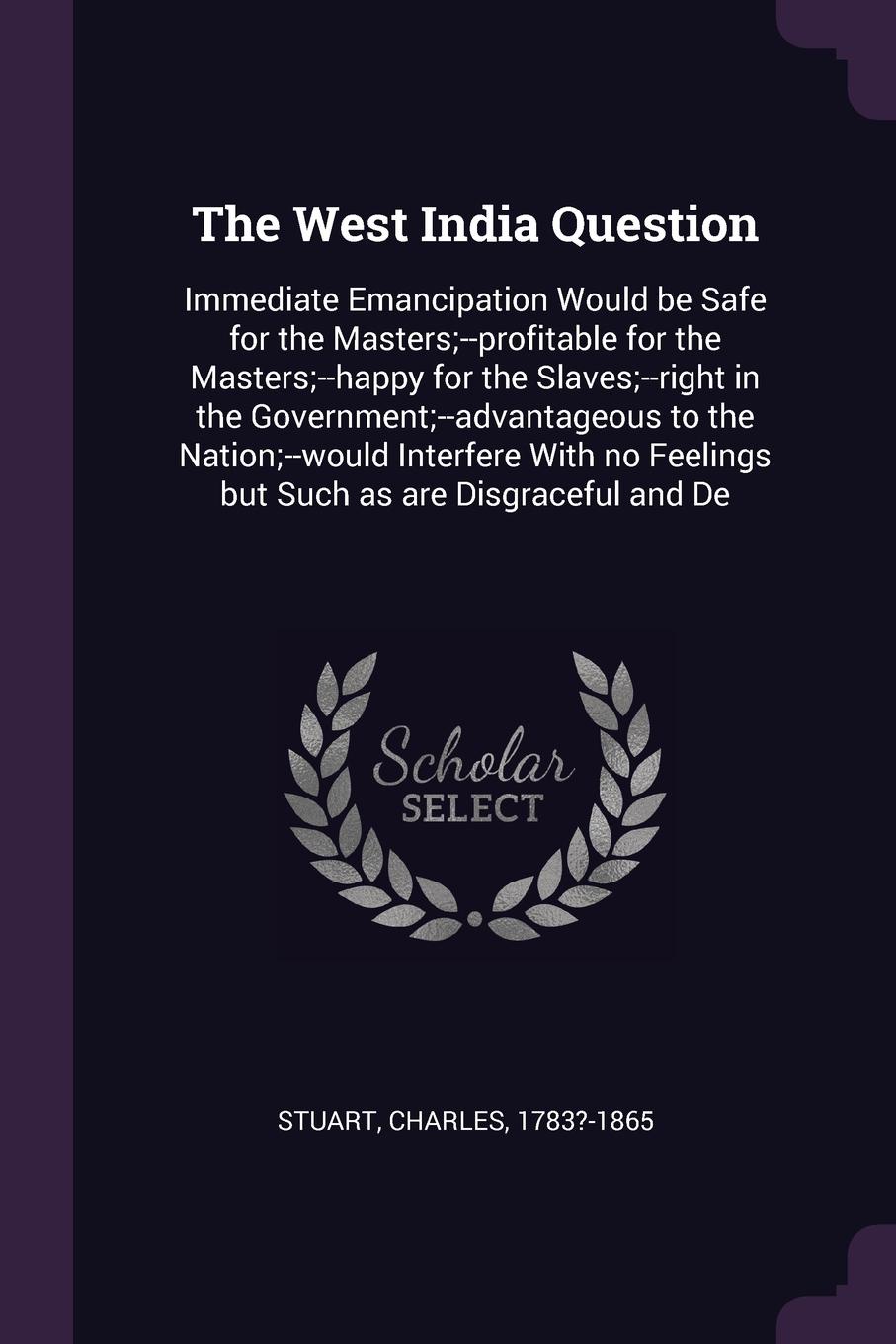 The West India Question. Immediate Emancipation Would be Safe for the Masters;--profitable for the Masters;--happy for the Slaves;--right in the Government;--advantageous to the Nation;--would Interfere With no Feelings but Such as are Disgraceful...