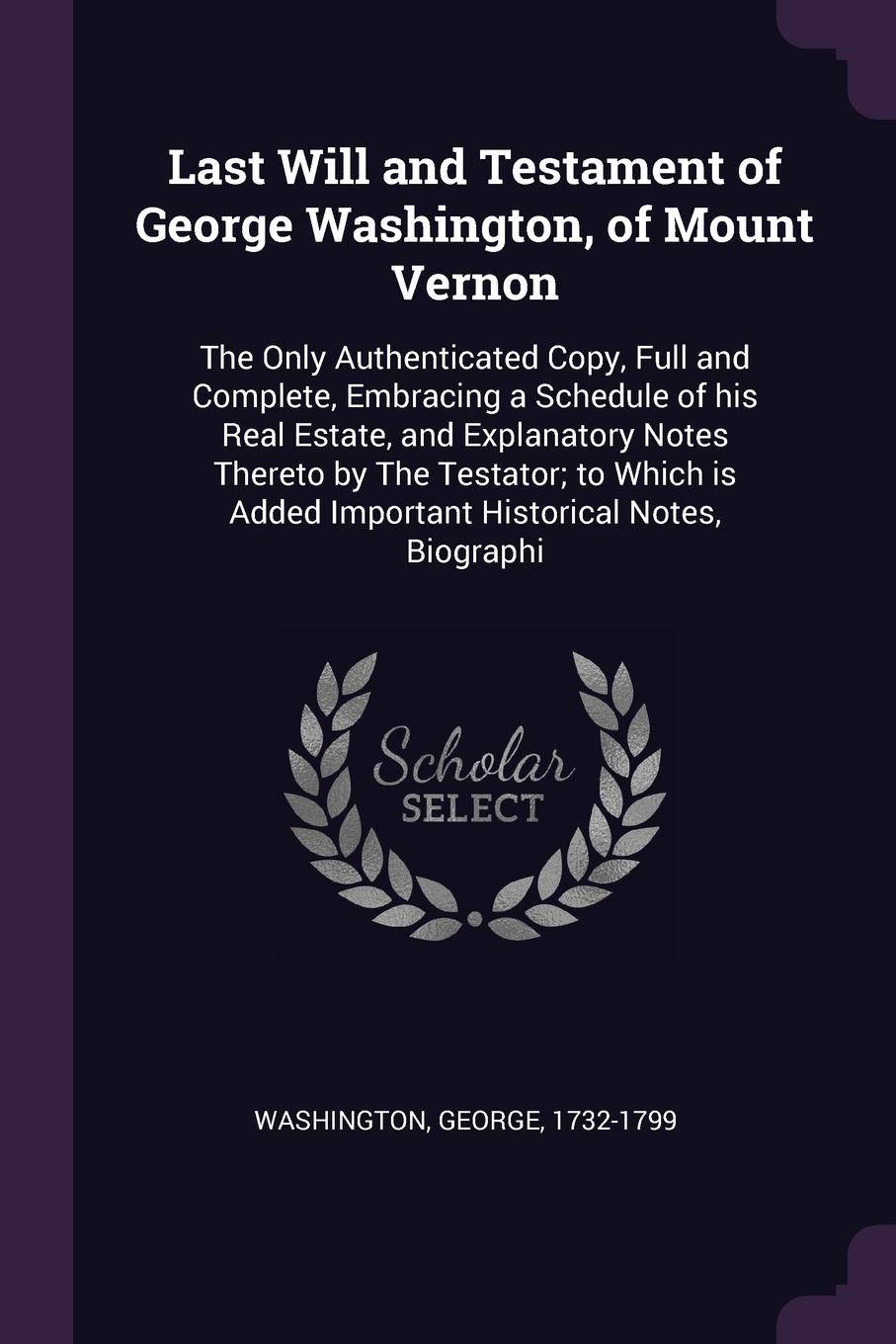 Last Will and Testament of George Washington, of Mount Vernon. The Only Authenticated Copy, Full and Complete, Embracing a Schedule of his Real Estate, and Explanatory Notes Thereto by The Testator; to Which is Added Important Historical Notes, Bi...