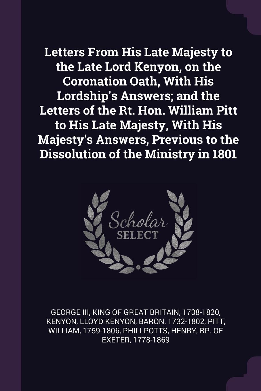 Letters From His Late Majesty to the Late Lord Kenyon, on the Coronation Oath, With His Lordship`s Answers; and the Letters of the Rt. Hon. William Pitt to His Late Majesty, With His Majesty`s Answers, Previous to the Dissolution of the Ministry i...