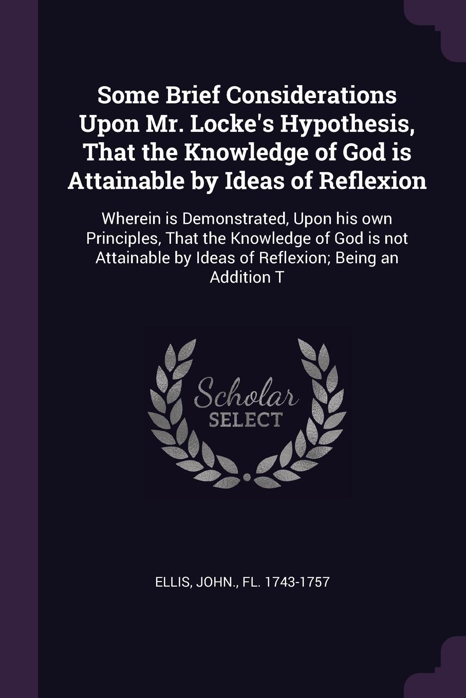 Some Brief Considerations Upon Mr. Locke`s Hypothesis, That the Knowledge of God is Attainable by Ideas of Reflexion. Wherein is Demonstrated, Upon his own Principles, That the Knowledge of God is not Attainable by Ideas of Reflexion; Being an Add...