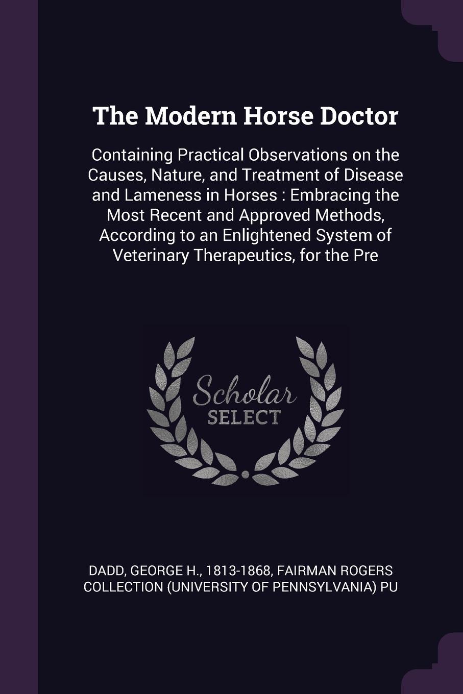 The Modern Horse Doctor. Containing Practical Observations on the Causes, Nature, and Treatment of Disease and Lameness in Horses : Embracing the Most Recent and Approved Methods, According to an Enlightened System of Veterinary Therapeutics, for ...