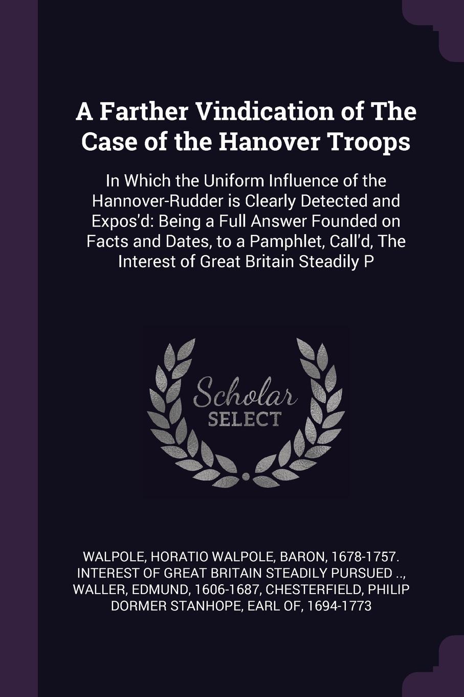 A Farther Vindication of The Case of the Hanover Troops. In Which the Uniform Influence of the Hannover-Rudder is Clearly Detected and Expos`d: Being a Full Answer Founded on Facts and Dates, to a Pamphlet, Call`d, The Interest of Great Britain St...