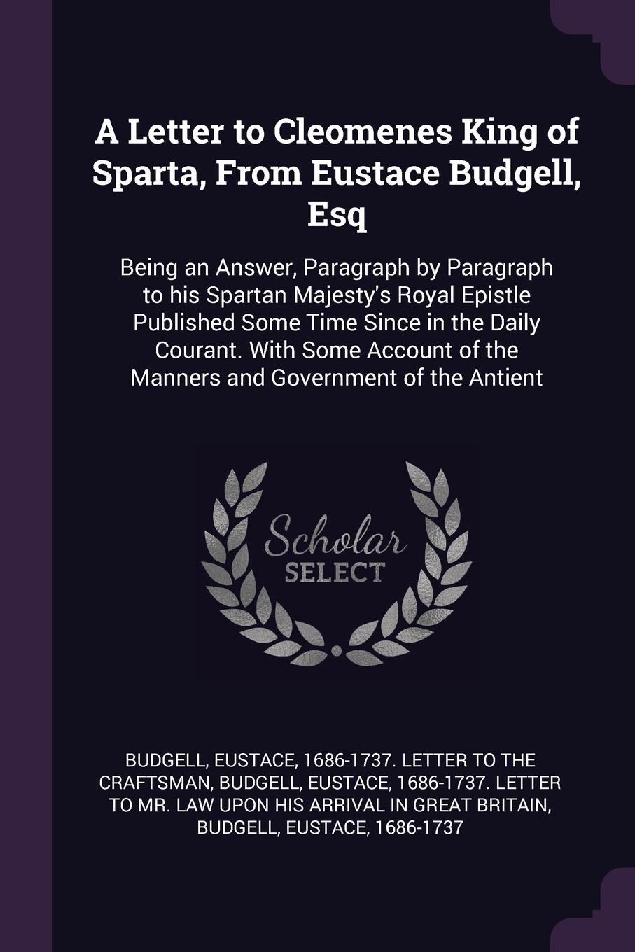 A Letter to Cleomenes King of Sparta, From Eustace Budgell, Esq. Being an Answer, Paragraph by Paragraph to his Spartan Majesty`s Royal Epistle Published Some Time Since in the Daily Courant. With Some Account of the Manners and Government of the ...