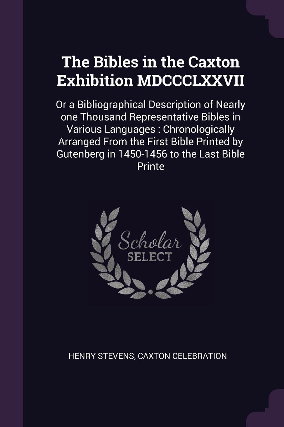 The Bibles in the Caxton Exhibition MDCCCLXXVII. Or a Bibliographical Description of Nearly one Thousand Representative Bibles in Various Languages : Chronologically Arranged From the First Bible Printed by Gutenberg in 1450-1456 to the Last Bible...