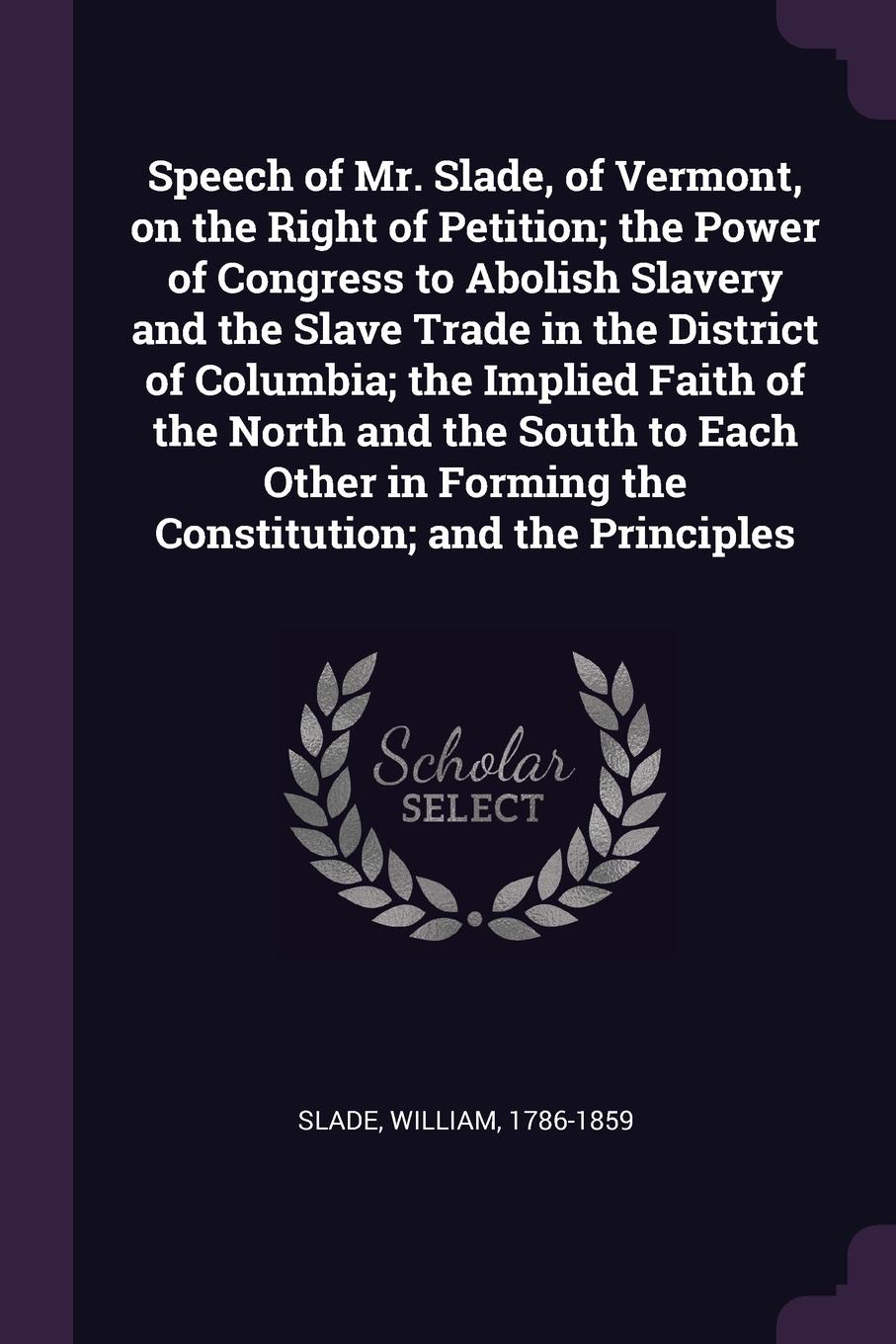 Speech of Mr. Slade, of Vermont, on the Right of Petition; the Power of Congress to Abolish Slavery and the Slave Trade in the District of Columbia; the Implied Faith of the North and the South to Each Other in Forming the Constitution; and the Pr...