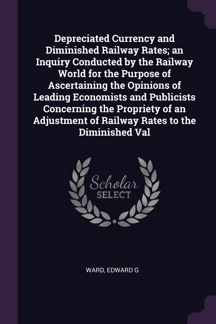 Depreciated Currency and Diminished Railway Rates; an Inquiry Conducted by the Railway World for the Purpose of Ascertaining the Opinions of Leading Economists and Publicists Concerning the Propriety of an Adjustment of Railway Rates to the Dimini...